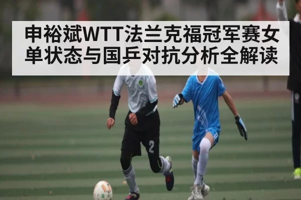申裕斌WTT法兰克福冠军赛女单状态与国乒对抗分析全解读