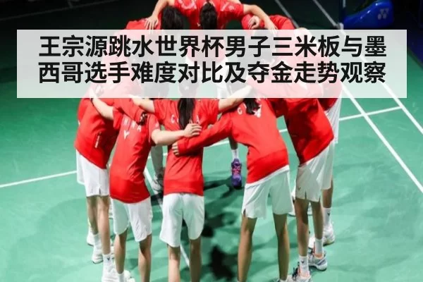 王宗源跳水世界杯男子三米板与墨西哥选手难度对比及夺金走势观察